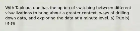 With Tableau, one has the option of switching between different visualizations to bring about a greater context, ways of drilling down data, and exploring the data at a minute level. a) True b) False