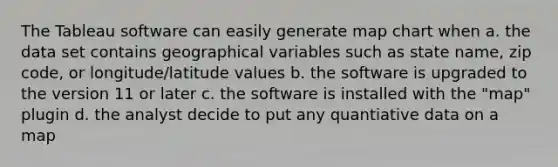 The Tableau software can easily generate map chart when a. the data set contains geographical variables such as state name, zip code, or longitude/latitude values b. the software is upgraded to the version 11 or later c. the software is installed with the "map" plugin d. the analyst decide to put any quantiative data on a map