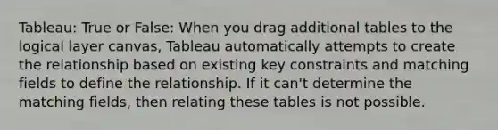 Tableau: True or False: When you drag additional tables to the logical layer canvas, Tableau automatically attempts to create the relationship based on existing key constraints and matching fields to define the relationship. If it can't determine the matching fields, then relating these tables is not possible.