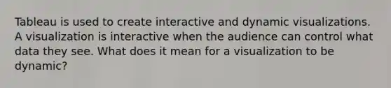 Tableau is used to create interactive and dynamic visualizations. A visualization is interactive when the audience can control what data they see. What does it mean for a visualization to be dynamic?