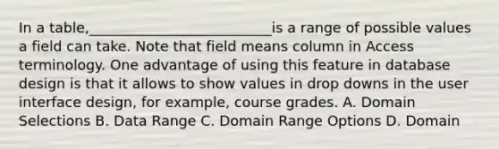 In a table,__________________________is a range of possible values a field can take. Note that field means column in Access terminology. One advantage of using this feature in database design is that it allows to show values in drop downs in the user interface design, for example, course grades. A. Domain Selections B. Data Range C. Domain Range Options D. Domain