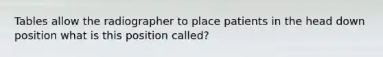 Tables allow the radiographer to place patients in the head down position what is this position called?