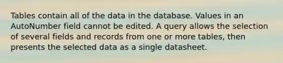 Tables contain all of the data in the database. Values in an AutoNumber field cannot be edited. A query allows the selection of several fields and records from one or more tables, then presents the selected data as a single datasheet.