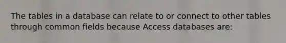 The tables in a database can relate to or connect to other tables through common fields because Access databases are: