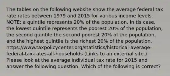 The tables on the following website show the average federal tax rate rates between 1979 and 2015 for various income levels. NOTE: a quintile represents 20% of the population. In tis case, the lowest quintile represents the poorest 20% of the population, the second quintile the second poorest 20% of the population, and the highest quintile is the richest 20% of the population. https://www.taxpolicycenter.org/statistics/historical-average-federal-tax-rates-all-households (Links to an external site.) Please look at the average individual tax rate for 2015 and answer the following question. Which of the following is correct?