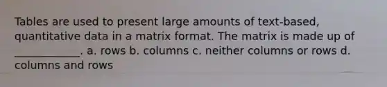 Tables are used to present large amounts of text-based, quantitative data in a matrix format. The matrix is made up of ____________. a. rows b. columns c. neither columns or rows d. columns and rows