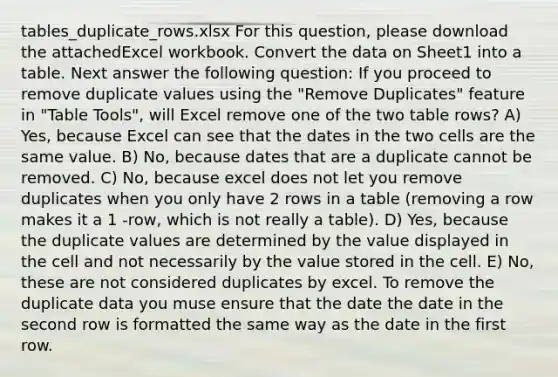 tables_duplicate_rows.xlsx For this question, please download the attachedExcel workbook. Convert the data on Sheet1 into a table. Next answer the following question: If you proceed to remove duplicate values using the "Remove Duplicates" feature in "Table Tools", will Excel remove one of the two table rows? A) Yes, because Excel can see that the dates in the two cells are the same value. B) No, because dates that are a duplicate cannot be removed. C) No, because excel does not let you remove duplicates when you only have 2 rows in a table (removing a row makes it a 1 -row, which is not really a table). D) Yes, because the duplicate values are determined by the value displayed in the cell and not necessarily by the value stored in the cell. E) No, these are not considered duplicates by excel. To remove the duplicate data you muse ensure that the date the date in the second row is formatted the same way as the date in the first row.