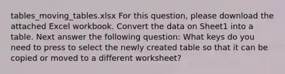 tables_moving_tables.xlsx For this question, please download the attached Excel workbook. Convert the data on Sheet1 into a table. Next answer the following question: What keys do you need to press to select the newly created table so that it can be copied or moved to a different worksheet?