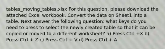 tables_moving_tables.xlsx For this question, please download the attached Excel workbook. Convert the data on Sheet1 into a table. Next answer the following question: what keys do you need to press to select the newly created table so that it can be copied or moved to a different worksheet? a) Press Ctrl +X b) Press Ctrl + Z c) Press Ctrl + V d) Press Ctrl + A