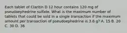 Each tablet of Claritin D 12 hour contains 120 mg of pseudoephedrine sulfate. What is the maximum number of tablets that could be sold in a single transaction if the maximum amount per transaction of pseudoephedrine is 3.6 g? A. 15 B. 20 C. 30 D. 36