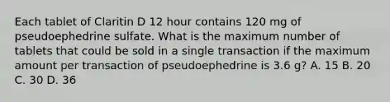 Each tablet of Claritin D 12 hour contains 120 mg of pseudoephedrine sulfate. What is the maximum number of tablets that could be sold in a single transaction if the maximum amount per transaction of pseudoephedrine is 3.6 g? A. 15 B. 20 C. 30 D. 36