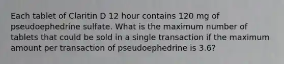 Each tablet of Claritin D 12 hour contains 120 mg of pseudoephedrine sulfate. What is the maximum number of tablets that could be sold in a single transaction if the maximum amount per transaction of pseudoephedrine is 3.6?