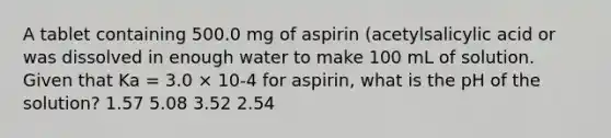 A tablet containing 500.0 mg of aspirin (acetylsalicylic acid or was dissolved in enough water to make 100 mL of solution. Given that Ka = 3.0 × 10-4 for aspirin, what is the pH of the solution? 1.57 5.08 3.52 2.54