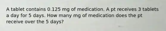 A tablet contains 0.125 mg of medication. A pt receives 3 tablets a day for 5 days. How many mg of medication does the pt receive over the 5 days?