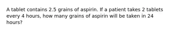 A tablet contains 2.5 grains of aspirin. If a patient takes 2 tablets every 4 hours, how many grains of aspirin will be taken in 24 hours?