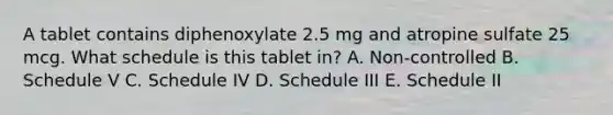 A tablet contains diphenoxylate 2.5 mg and atropine sulfate 25 mcg. What schedule is this tablet in? A. Non-controlled B. Schedule V C. Schedule IV D. Schedule III E. Schedule II