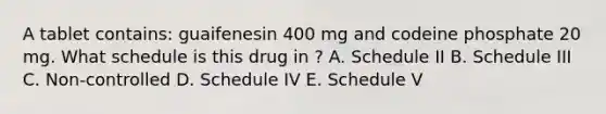 A tablet contains: guaifenesin 400 mg and codeine phosphate 20 mg. What schedule is this drug in ? A. Schedule II B. Schedule III C. Non-controlled D. Schedule IV E. Schedule V