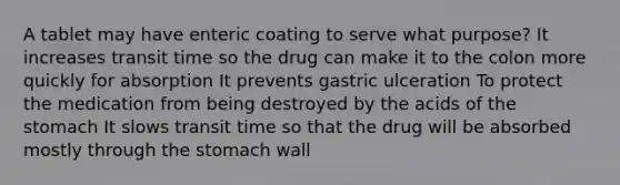 A tablet may have enteric coating to serve what purpose? It increases transit time so the drug can make it to the colon more quickly for absorption It prevents gastric ulceration To protect the medication from being destroyed by the acids of the stomach It slows transit time so that the drug will be absorbed mostly through the stomach wall