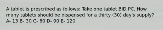 A tablet is prescribed as follows: Take one tablet BID PC. How many tablets should be dispensed for a thirty (30) day's supply? A- 13 B- 30 C- 60 D- 90 E- 120