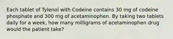 Each tablet of Tylenol with Codeine contains 30 mg of codeine phosphate and 300 mg of acetaminophen. By taking two tablets daily for a week, how many milligrams of acetaminophen drug would the patient take?