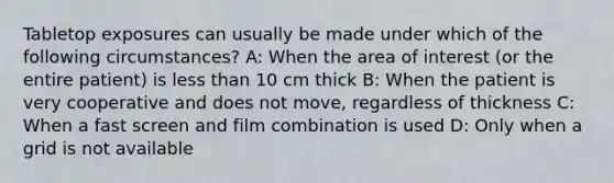 Tabletop exposures can usually be made under which of the following circumstances? A: When the area of interest (or the entire patient) is less than 10 cm thick B: When the patient is very cooperative and does not move, regardless of thickness C: When a fast screen and film combination is used D: Only when a grid is not available