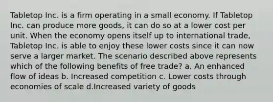 Tabletop Inc. is a firm operating in a small economy. If Tabletop Inc. can produce more goods, it can do so at a lower cost per unit. When the economy opens itself up to international trade, Tabletop Inc. is able to enjoy these lower costs since it can now serve a larger market. The scenario described above represents which of the following benefits of free trade? a. An enhanced flow of ideas b. Increased competition c. Lower costs through economies of scale d.Increased variety of goods