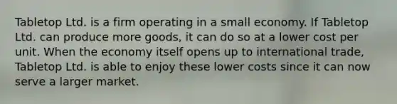 Tabletop Ltd. is a firm operating in a small economy. If Tabletop Ltd. can produce more goods, it can do so at a lower cost per unit. When the economy itself opens up to international trade, Tabletop Ltd. is able to enjoy these lower costs since it can now serve a larger market.