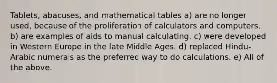 Tablets, abacuses, and mathematical tables a) are no longer used, because of the proliferation of calculators and computers. b) are examples of aids to manual calculating. c) were developed in Western Europe in the late Middle Ages. d) replaced Hindu-Arabic numerals as the preferred way to do calculations. e) All of the above.