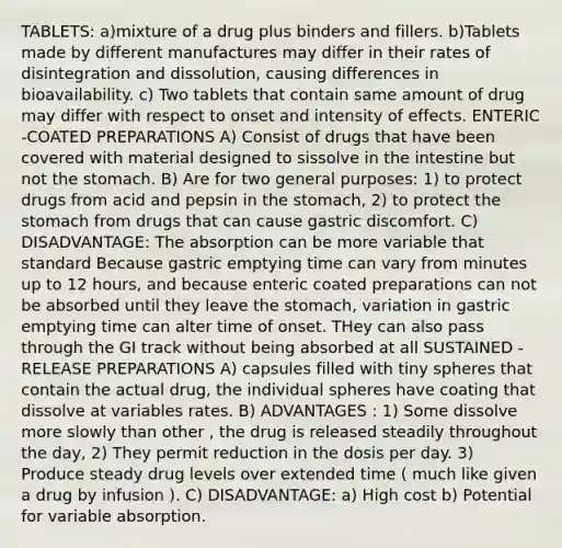 TABLETS: a)mixture of a drug plus binders and fillers. b)Tablets made by different manufactures may differ in their rates of disintegration and dissolution, causing differences in bioavailability. c) Two tablets that contain same amount of drug may differ with respect to onset and intensity of effects. ENTERIC -COATED PREPARATIONS A) Consist of drugs that have been covered with material designed to sissolve in the intestine but not the stomach. B) Are for two general purposes: 1) to protect drugs from acid and pepsin in the stomach, 2) to protect the stomach from drugs that can cause gastric discomfort. C) DISADVANTAGE: The absorption can be more variable that standard Because gastric emptying time can vary from minutes up to 12 hours, and because enteric coated preparations can not be absorbed until they leave the stomach, variation in gastric emptying time can alter time of onset. THey can also pass through the GI track without being absorbed at all SUSTAINED -RELEASE PREPARATIONS A) capsules filled with tiny spheres that contain the actual drug, the individual spheres have coating that dissolve at variables rates. B) ADVANTAGES : 1) Some dissolve more slowly than other , the drug is released steadily throughout the day, 2) They permit reduction in the dosis per day. 3) Produce steady drug levels over extended time ( much like given a drug by infusion ). C) DISADVANTAGE: a) High cost b) Potential for variable absorption.