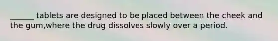 ______ tablets are designed to be placed between the cheek and the gum,where the drug dissolves slowly over a period.