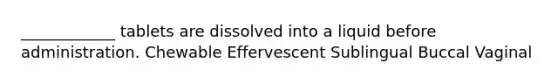 ____________ tablets are dissolved into a liquid before administration. Chewable Effervescent Sublingual Buccal Vaginal