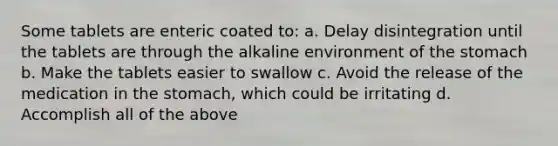 Some tablets are enteric coated to: a. Delay disintegration until the tablets are through the alkaline environment of the stomach b. Make the tablets easier to swallow c. Avoid the release of the medication in the stomach, which could be irritating d. Accomplish all of the above