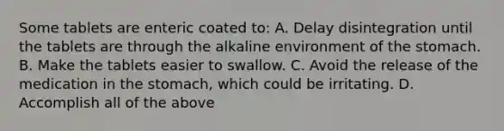 Some tablets are enteric coated to: A. Delay disintegration until the tablets are through the alkaline environment of the stomach. B. Make the tablets easier to swallow. C. Avoid the release of the medication in the stomach, which could be irritating. D. Accomplish all of the above