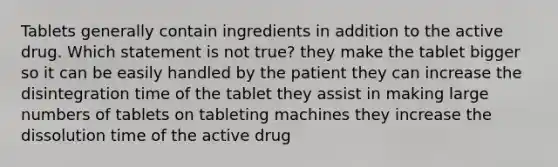 Tablets generally contain ingredients in addition to the active drug. Which statement is not true? they make the tablet bigger so it can be easily handled by the patient they can increase the disintegration time of the tablet they assist in making large numbers of tablets on tableting machines they increase the dissolution time of the active drug