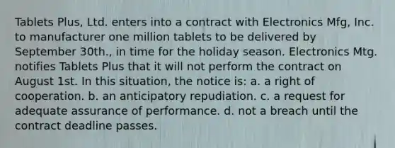 Tablets Plus, Ltd. enters into a contract with Electronics Mfg, Inc. to manufacturer one million tablets to be delivered by September 30th., in time for the holiday season. Electronics Mtg. notifies Tablets Plus that it will not perform the contract on August 1st. In this situation, the notice is: a. a right of cooperation. b. an anticipatory repudiation. c. a request for adequate assurance of performance. d. not a breach until the contract deadline passes.