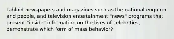 Tabloid newspapers and magazines such as the national enquirer and people, and television entertainment "news" programs that present "inside" information on the lives of celebrities, demonstrate which form of mass behavior?