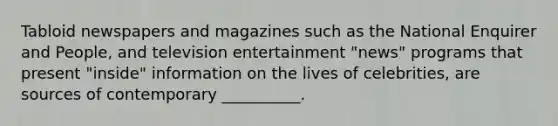 Tabloid newspapers and magazines such as the National Enquirer and People, and television entertainment "news" programs that present "inside" information on the lives of celebrities, are sources of contemporary __________.