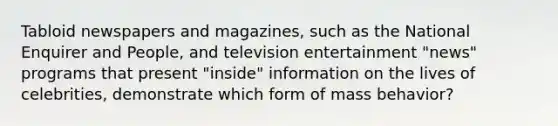 Tabloid newspapers and magazines, such as the National Enquirer and People, and television entertainment "news" programs that present "inside" information on the lives of celebrities, demonstrate which form of mass behavior?