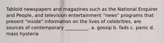 Tabloid newspapers and magazines such as the National Enquirer and People, and television entertainment "news" programs that present "inside" information on the lives of celebrities, are sources of contemporary __________. a. gossip b. fads c. panic d. mass hysteria