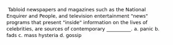 ​ Tabloid newspapers and magazines such as the National Enquirer and People, and television entertainment "news" programs that present "inside" information on the lives of celebrities, are sources of contemporary __________. a. ​panic b. ​fads c. ​mass hysteria d. ​gossip