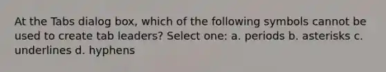 At the Tabs dialog box, which of the following symbols cannot be used to create tab leaders? Select one: a. periods b. asterisks c. underlines d. hyphens