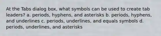 At the Tabs dialog box, what symbols can be used to create tab leaders? a. periods, hyphens, and asterisks b. periods, hyphens, and underlines c. periods, underlines, and equals symbols d. periods, underlines, and asterisks