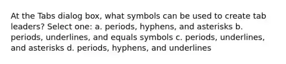 At the Tabs dialog box, what symbols can be used to create tab leaders? Select one: a. periods, hyphens, and asterisks b. periods, underlines, and equals symbols c. periods, underlines, and asterisks d. periods, hyphens, and underlines