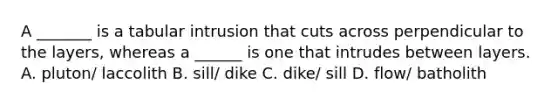 A _______ is a tabular intrusion that cuts across perpendicular to the layers, whereas a ______ is one that intrudes between layers. A. pluton/ laccolith B. sill/ dike C. dike/ sill D. flow/ batholith