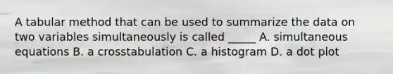 A tabular method that can be used to summarize the data on two variables simultaneously is called _____ A. simultaneous equations B. a crosstabulation C. a histogram D. a dot plot