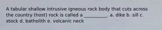 A tabular shallow intrusive igneous rock body that cuts across the country (host) rock is called a __________. a. dike b. sill c. stock d. batholith e. volcanic neck