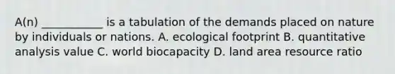 A(n) ___________ is a tabulation of the demands placed on nature by individuals or nations. A. ecological footprint B. quantitative analysis value C. world biocapacity D. land area resource ratio