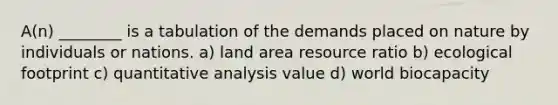 A(n) ________ is a tabulation of the demands placed on nature by individuals or nations. a) land area resource ratio b) ecological footprint c) quantitative analysis value d) world biocapacity