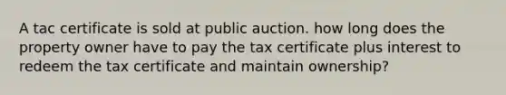 A tac certificate is sold at public auction. how long does the property owner have to pay the tax certificate plus interest to redeem the tax certificate and maintain ownership?