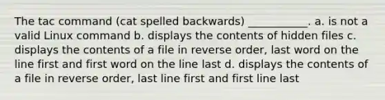 The tac command (cat spelled backwards) ___________. a. is not a valid Linux command b. displays the contents of hidden files c. displays the contents of a file in reverse order, last word on the line first and first word on the line last d. displays the contents of a file in reverse order, last line first and first line last